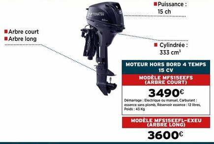 Arbre court Arbre long  TOHATSU  Puissance : 15 ch  ■ Cylindrée : 333 cm³  MOTEUR HORS BORD 4 TEMPS 15 CV  MODÈLE MFS15EEFS (ARBRE COURT)  3490€  Démarrage : Electrique ou manuel, Carburant : essence  offre sur DomPro