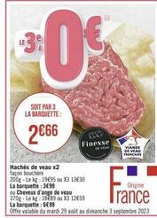 $0  LE3%  SOIT PAR 3 LA BARQUETTE:  2€66  (10)  €  Hachés de veau x2 façon bouchère 200g-Le kg: 19€95 ou X3 13€30 La barquette: 3€99  ou Cheveux d'ange de veau 370g-Le kg: 1889 ou X3 12€59  Finesse  D