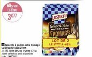 68% SUR  LE 2EME  3€77  Gnocchi à poêler extra fromage LUSTUCRU SELECTION  2x 285 g dont 68% sur le 2eme (570) Autres variétés ou poids disponibles Le kg 276661  Lustucru Gnocchi Poller -EXTRA- FROMAG